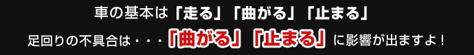 車の基本は「走る」「曲がる」「止まる」。足回りに不具合は、「曲がる」「止まる」に影響が出ますよ！